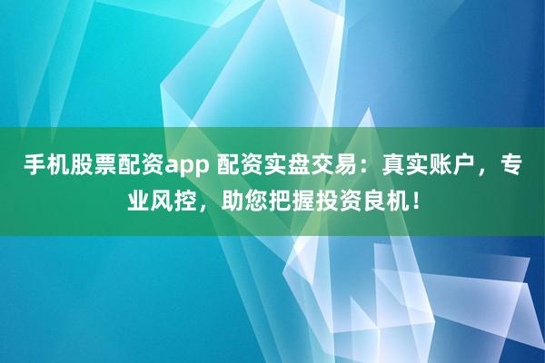 手机股票配资app 配资实盘交易：真实账户，专业风控，助您把握投资良机！