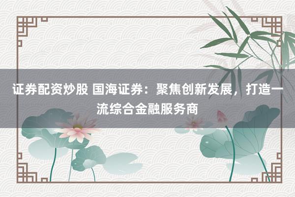 证券配资炒股 国海证券：聚焦创新发展，打造一流综合金融服务商