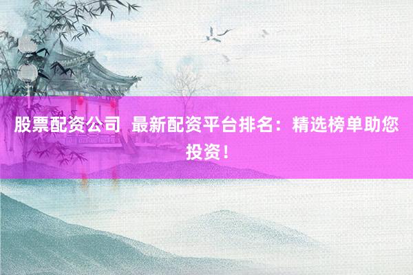 股票配资公司  最新配资平台排名：精选榜单助您投资！