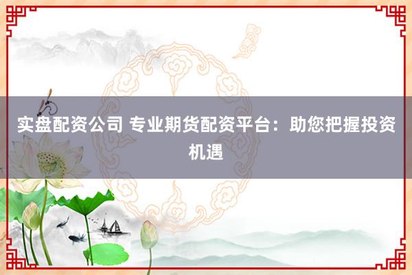 实盘配资公司 专业期货配资平台：助您把握投资机遇