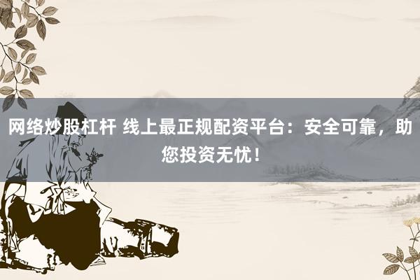 网络炒股杠杆 线上最正规配资平台：安全可靠，助您投资无忧！