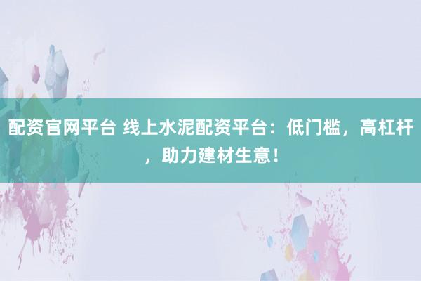 配资官网平台 线上水泥配资平台：低门槛，高杠杆，助力建材生意！