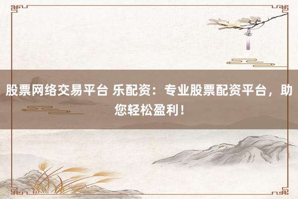 股票网络交易平台 乐配资：专业股票配资平台，助您轻松盈利！