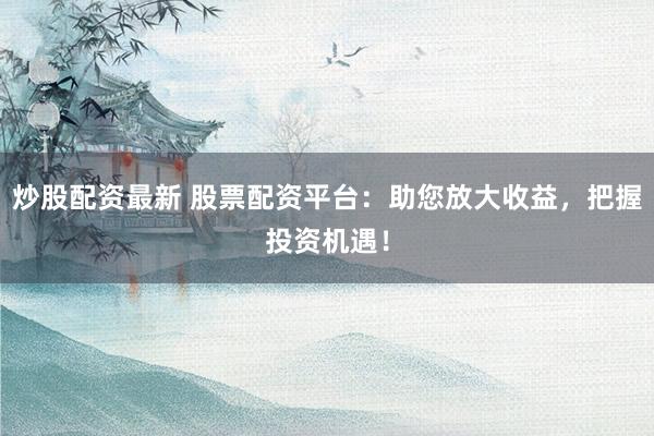 炒股配资最新 股票配资平台：助您放大收益，把握投资机遇！