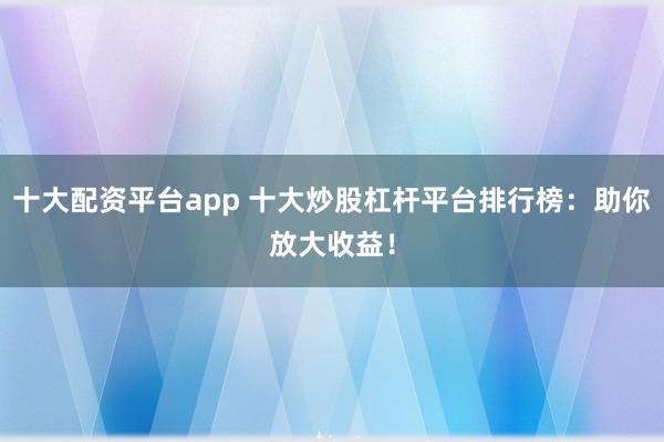 十大配资平台app 十大炒股杠杆平台排行榜：助你放大收益！