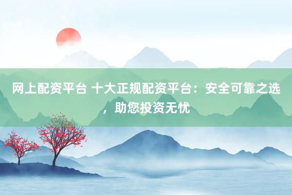 网上配资平台 十大正规配资平台：安全可靠之选，助您投资无忧
