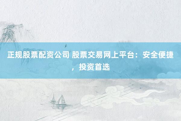 正规股票配资公司 股票交易网上平台：安全便捷，投资首选