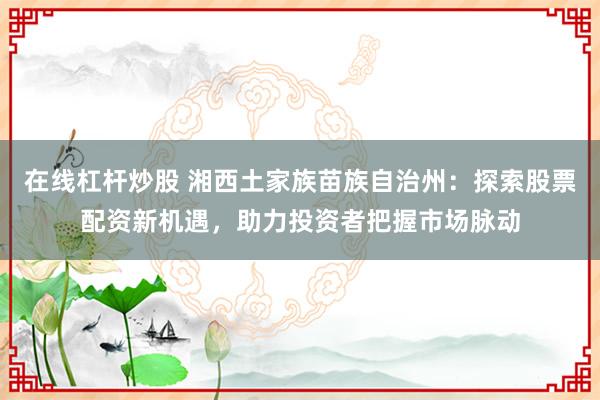在线杠杆炒股 湘西土家族苗族自治州：探索股票配资新机遇，助力投资者把握市场脉动