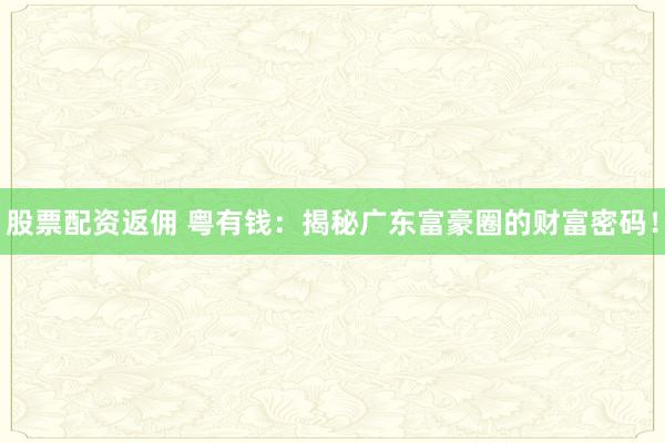 股票配资返佣 粤有钱：揭秘广东富豪圈的财富密码！