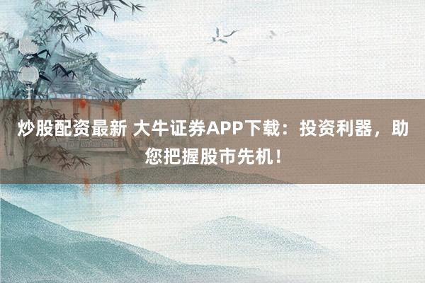 炒股配资最新 大牛证券APP下载：投资利器，助您把握股市先机！