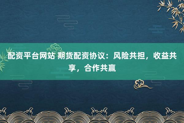 配资平台网站 期货配资协议：风险共担，收益共享，合作共赢