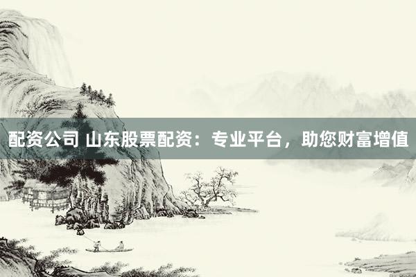 配资公司 山东股票配资：专业平台，助您财富增值