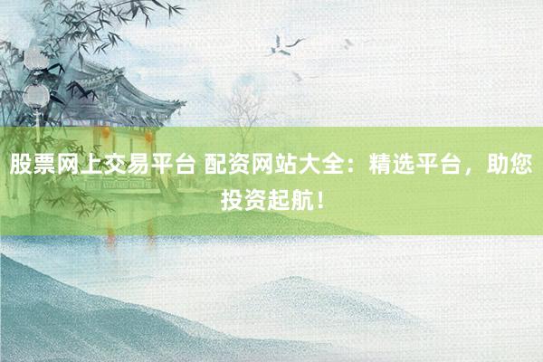 股票网上交易平台 配资网站大全：精选平台，助您投资起航！