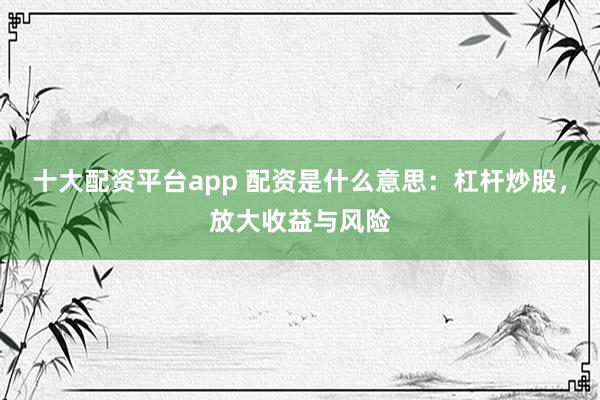 十大配资平台app 配资是什么意思：杠杆炒股，放大收益与风险