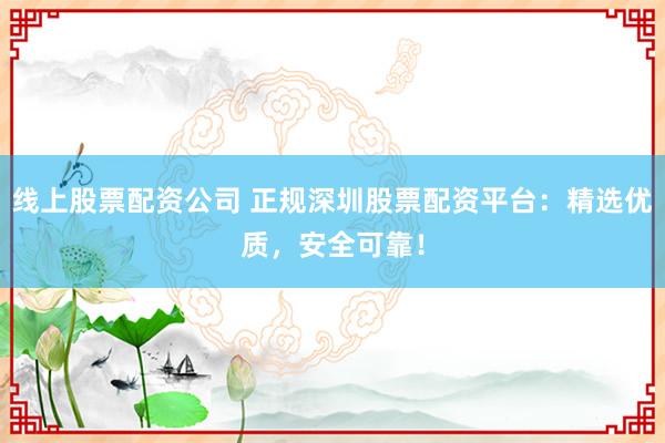 线上股票配资公司 正规深圳股票配资平台：精选优质，安全可靠！