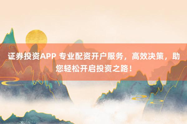 证券投资APP 专业配资开户服务，高效决策，助您轻松开启投资之路！