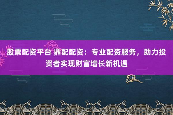 股票配资平台 鼎配配资：专业配资服务，助力投资者实现财富增长新机遇