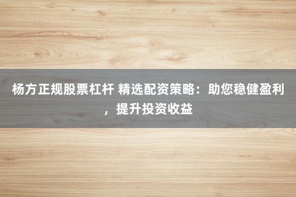 杨方正规股票杠杆 精选配资策略：助您稳健盈利，提升投资收益