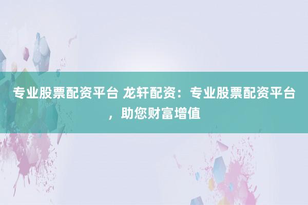 专业股票配资平台 龙轩配资：专业股票配资平台，助您财富增值