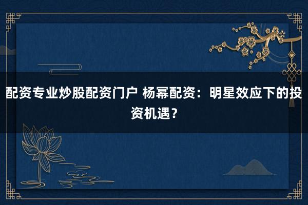 配资专业炒股配资门户 杨幂配资：明星效应下的投资机遇？