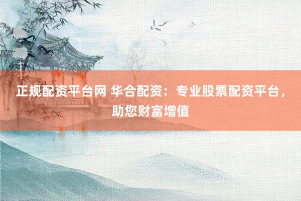 正规配资平台网 华合配资：专业股票配资平台，助您财富增值