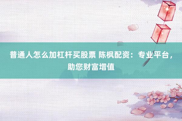 普通人怎么加杠杆买股票 陈枫配资：专业平台，助您财富增值