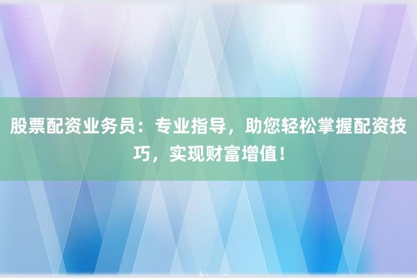 股票配资业务员：专业指导，助您轻松掌握配资技巧，实现财富增值！