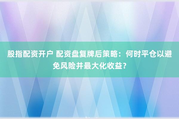 股指配资开户 配资盘复牌后策略：何时平仓以避免风险并最大化收益？