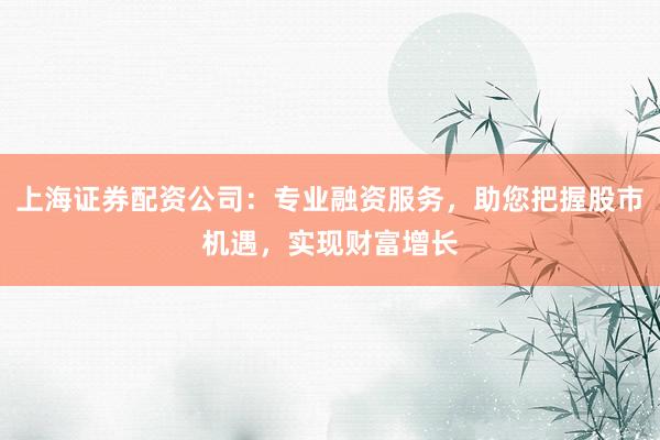 上海证券配资公司：专业融资服务，助您把握股市机遇，实现财富增长