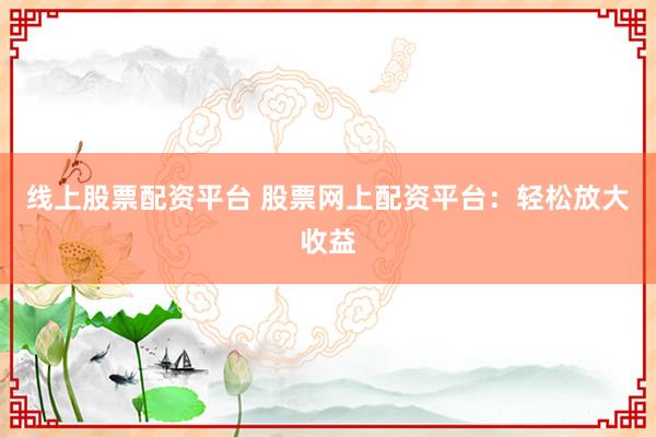 线上股票配资平台 股票网上配资平台:轻松放大收益