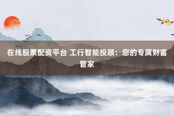 在线股票配资平台 工行智能投顾：您的专属财富管家